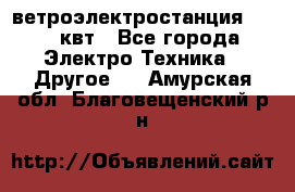 ветроэлектростанция 15-50 квт - Все города Электро-Техника » Другое   . Амурская обл.,Благовещенский р-н